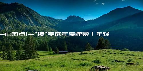 (12-10热点)-“接”字成年度弹幕！年轻人一年发送了5760000次的接 体现对美好生活的期待与向往！！